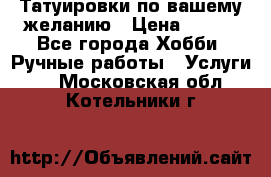 Татуировки,по вашему желанию › Цена ­ 500 - Все города Хобби. Ручные работы » Услуги   . Московская обл.,Котельники г.